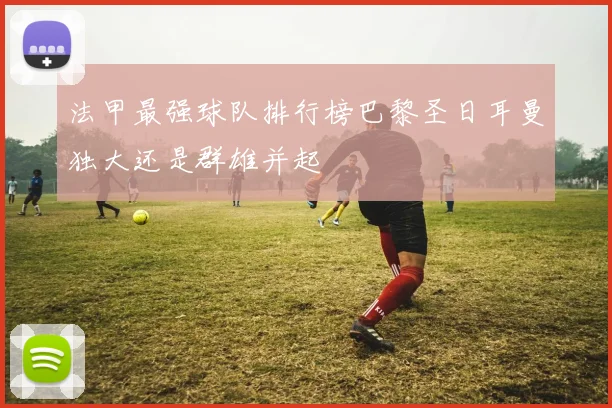 法甲最强球队排行榜巴黎圣日耳曼独大还是群雄并起
