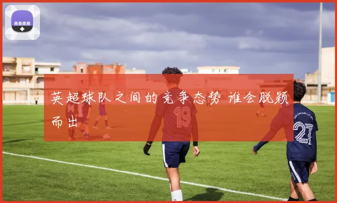英超球队之间的竞争态势 谁会脱颖而出