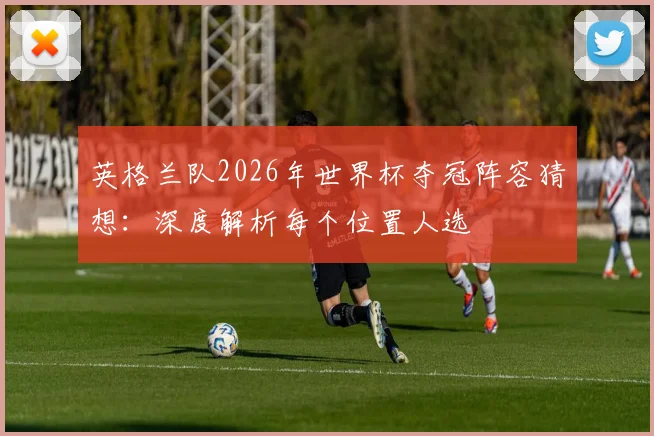 英格兰队2026年世界杯夺冠阵容猜想：深度解析每个位置人选